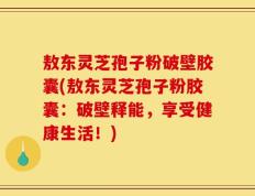 敖东灵芝孢子粉破壁胶囊(敖东灵芝孢子粉胶囊：破壁释能，享受健康生活！)