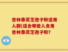 杏林泰灵芝孢子粉适用人群(适合哪些人食用杏林泰灵芝孢子粉？