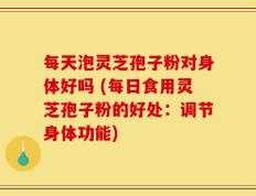 每天泡灵芝孢子粉对身体好吗 (每日食用灵芝孢子粉的好处：调节身体功能)