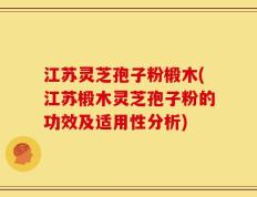 江苏灵芝孢子粉椴木(江苏椴木灵芝孢子粉的功效及适用性分析)