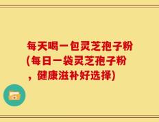 每天喝一包灵芝孢子粉(每日一袋灵芝孢子粉，健康滋补好选择)