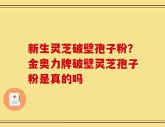 新生灵芝破壁孢子粉？金奥力牌破壁灵芝孢子粉是真的吗