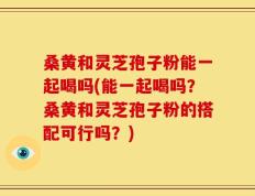 桑黄和灵芝孢子粉能一起喝吗(能一起喝吗？桑黄和灵芝孢子粉的搭配可行吗？)