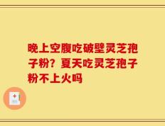 晚上空腹吃破壁灵芝孢子粉？夏天吃灵芝孢子粉不上火吗