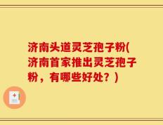济南头道灵芝孢子粉(济南首家推出灵芝孢子粉，有哪些好处？)