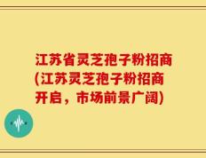 江苏省灵芝孢子粉招商(江苏灵芝孢子粉招商开启，市场前景广阔)
