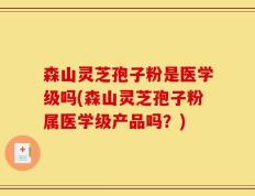 森山灵芝孢子粉是医学级吗(森山灵芝孢子粉属医学级产品吗？)