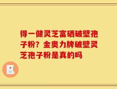 得一健灵芝富硒破壁孢子粉？金奥力牌破壁灵芝孢子粉是真的吗