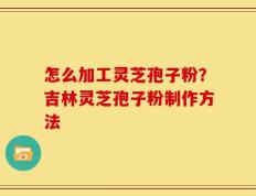 怎么加工灵芝孢子粉？吉林灵芝孢子粉制作方法