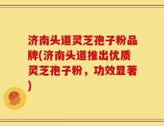 济南头道灵芝孢子粉品牌(济南头道推出优质灵芝孢子粉，功效显著)