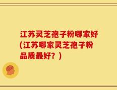 江苏灵芝孢子粉哪家好(江苏哪家灵芝孢子粉品质最好？)