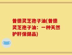 普德灵芝孢子油(普德灵芝孢子油：一种天然护肝保健品)