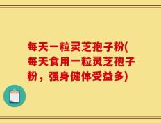 每天一粒灵芝孢子粉(每天食用一粒灵芝孢子粉，强身健体受益多)