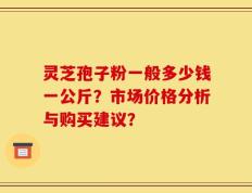 灵芝孢子粉一般多少钱一公斤？市场价格分析与购买建议？