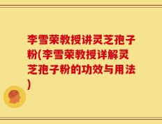 李雪荣教授讲灵芝孢子粉(李雪荣教授详解灵芝孢子粉的功效与用法)