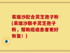 易瑞沙配合灵芝孢子粉(易瑞沙联手灵芝孢子粉，帮助癌症患者更好恢复！)