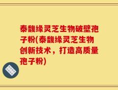 泰馥缘灵芝生物破壁孢子粉(泰馥缘灵芝生物创新技术，打造高质量孢子粉)