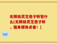无限极灵芝孢子粉管什么(无限极灵芝孢子粉，强身健体必备！)