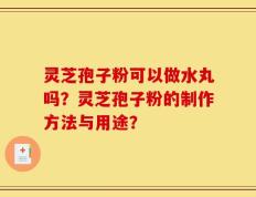 灵芝孢子粉可以做水丸吗？灵芝孢子粉的制作方法与用途？
