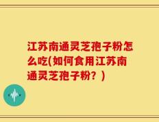 江苏南通灵芝孢子粉怎么吃(如何食用江苏南通灵芝孢子粉？)