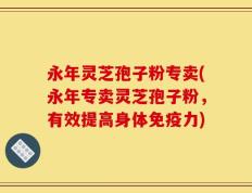永年灵芝孢子粉专卖(永年专卖灵芝孢子粉，有效提高身体免疫力)