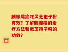 胰腺尾癌吃灵芝孢子粉有效？了解胰腺癌的治疗方法和灵芝孢子粉的功效？
