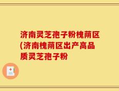 济南灵芝孢子粉槐荫区(济南槐荫区出产高品质灵芝孢子粉