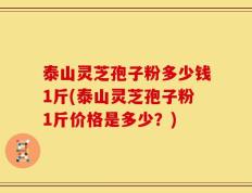 泰山灵芝孢子粉多少钱1斤(泰山灵芝孢子粉1斤价格是多少？)