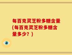 每百克灵芝粉多糖含量(每百克灵芝粉多糖含量多少？)