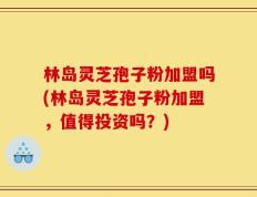 林岛灵芝孢子粉加盟吗(林岛灵芝孢子粉加盟，值得投资吗？)