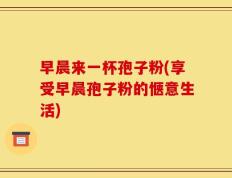 早晨来一杯孢子粉(享受早晨孢子粉的惬意生活)