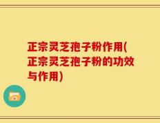 正宗灵芝孢子粉作用(正宗灵芝孢子粉的功效与作用)