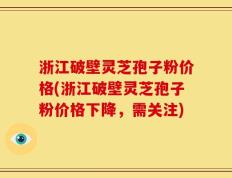浙江破壁灵芝孢子粉价格(浙江破壁灵芝孢子粉价格下降，需关注)