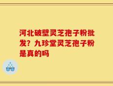 河北破壁灵芝孢子粉批发？九珍堂灵芝孢子粉是真的吗
