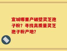 宣城哪里产破壁灵芝孢子粉？寻找高质量灵芝孢子粉产地？