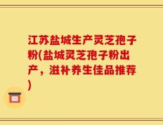 江苏盐城生产灵芝孢子粉(盐城灵芝孢子粉出产，滋补养生佳品推荐)