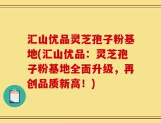 汇山优品灵芝孢子粉基地(汇山优品：灵芝孢子粉基地全面升级，再创品质新高！)