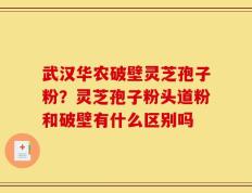 武汉华农破壁灵芝孢子粉？灵芝孢子粉头道粉和破壁有什么区别吗