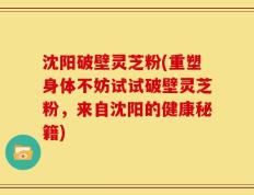 沈阳破壁灵芝粉(重塑身体不妨试试破壁灵芝粉，来自沈阳的健康秘籍)