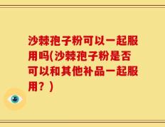 沙棘孢子粉可以一起服用吗(沙棘孢子粉是否可以和其他补品一起服用？)