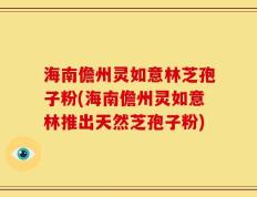 海南儋州灵如意林芝孢子粉(海南儋州灵如意林推出天然芝孢子粉)