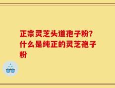 正宗灵芝头道孢子粉？什么是纯正的灵芝孢子粉