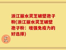 浙江丽水灵芝破壁孢子粉(浙江丽水灵芝破壁孢子粉：增强免疫力的好选择)