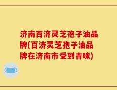 济南百济灵芝孢子油品牌(百济灵芝孢子油品牌在济南市受到青睐)