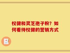 权健和灵芝孢子粉？如何看待权健的营销方式