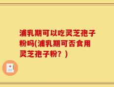 浦乳期可以吃灵芝孢子粉吗(浦乳期可否食用灵芝孢子粉？)