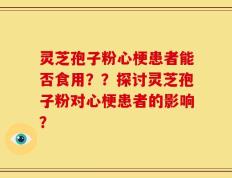 灵芝孢子粉心梗患者能否食用？？探讨灵芝孢子粉对心梗患者的影响？
