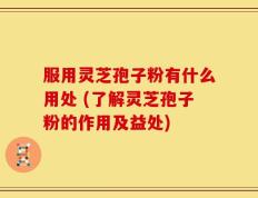 服用灵芝孢子粉有什么用处 (了解灵芝孢子粉的作用及益处)