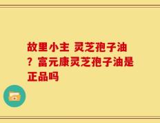 故里小主 灵芝孢子油？富元康灵芝孢子油是正品吗