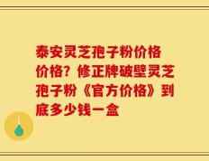 泰安灵芝孢子粉价格 价格？修正牌破壁灵芝孢子粉《官方价格》到底多少钱一盒